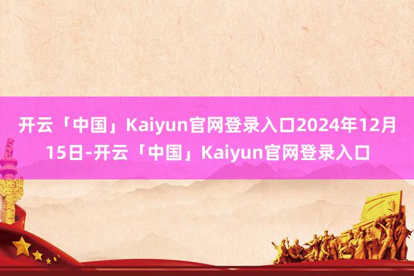 开云「中国」Kaiyun官网登录入口2024年12月15日-开云「中国」Kaiyun官网登录入口