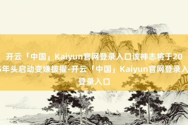 开云「中国」Kaiyun官网登录入口该神志将于2025年头启动变嫌拔擢-开云「中国」Kaiyun官网登录入口