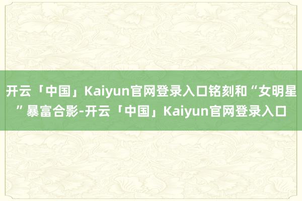 开云「中国」Kaiyun官网登录入口铭刻和“女明星”暴富合影-开云「中国」Kaiyun官网登录入口