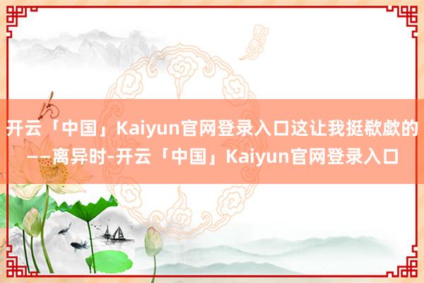 开云「中国」Kaiyun官网登录入口这让我挺欷歔的——离异时-开云「中国」Kaiyun官网登录入口
