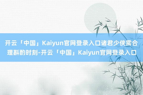开云「中国」Kaiyun官网登录入口诸君少侠需合理斟酌时刻-开云「中国」Kaiyun官网登录入口