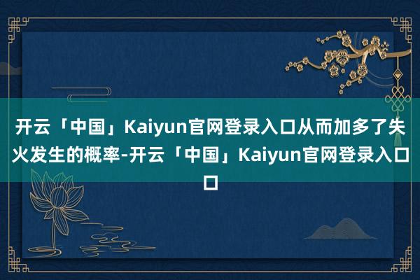 开云「中国」Kaiyun官网登录入口从而加多了失火发生的概率-开云「中国」Kaiyun官网登录入口
