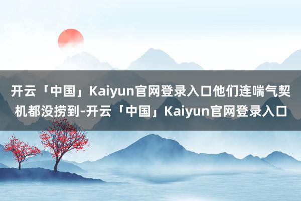 开云「中国」Kaiyun官网登录入口他们连喘气契机都没捞到-开云「中国」Kaiyun官网登录入口