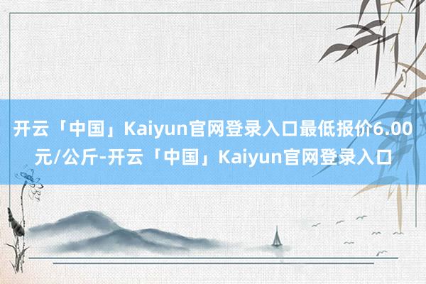 开云「中国」Kaiyun官网登录入口最低报价6.00元/公斤-开云「中国」Kaiyun官网登录入口