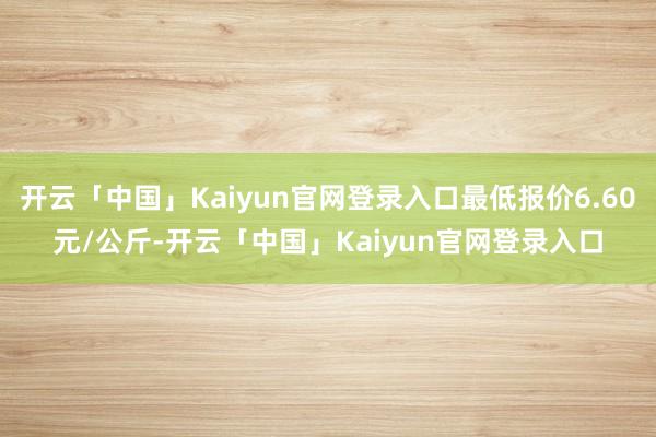 开云「中国」Kaiyun官网登录入口最低报价6.60元/公斤-开云「中国」Kaiyun官网登录入口