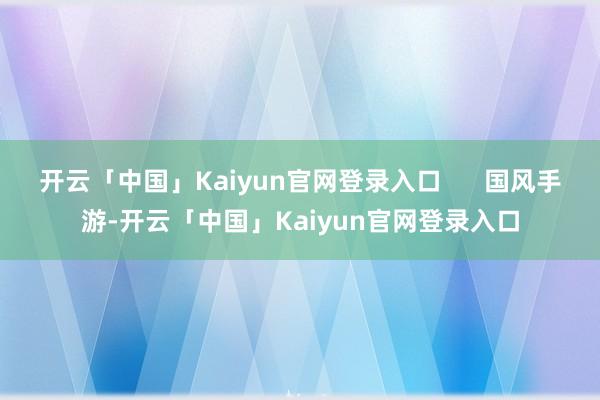 开云「中国」Kaiyun官网登录入口      国风手游-开云「中国」Kaiyun官网登录入口