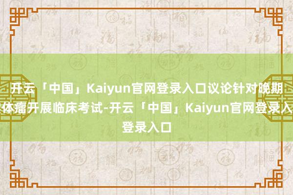 开云「中国」Kaiyun官网登录入口议论针对晚期实体瘤开展临床考试-开云「中国」Kaiyun官网登录入口