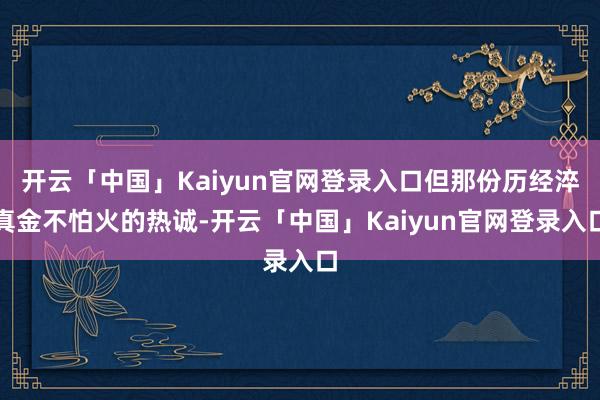 开云「中国」Kaiyun官网登录入口但那份历经淬真金不怕火的热诚-开云「中国」Kaiyun官网登录入口