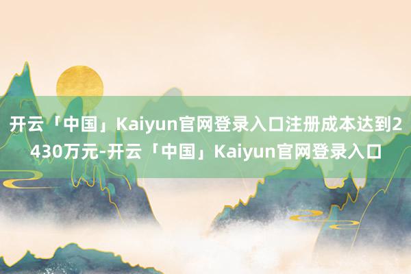 开云「中国」Kaiyun官网登录入口注册成本达到2430万元-开云「中国」Kaiyun官网登录入口