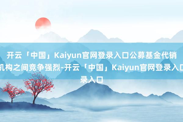 开云「中国」Kaiyun官网登录入口公募基金代销机构之间竞争强烈-开云「中国」Kaiyun官网登录入口
