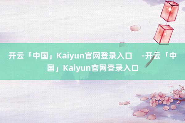 开云「中国」Kaiyun官网登录入口    -开云「中国」Kaiyun官网登录入口