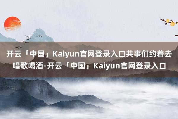 开云「中国」Kaiyun官网登录入口共事们约着去唱歌喝酒-开云「中国」Kaiyun官网登录入口