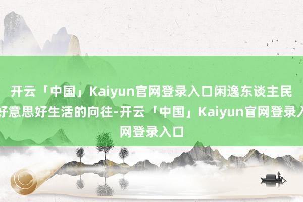 开云「中国」Kaiyun官网登录入口闲逸东谈主民对好意思好生活的向往-开云「中国」Kaiyun官网登录入口