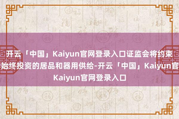 开云「中国」Kaiyun官网登录入口证监会将约束丰富妥贴中始终投资的居品和器用供给-开云「中国」Kaiyun官网登录入口