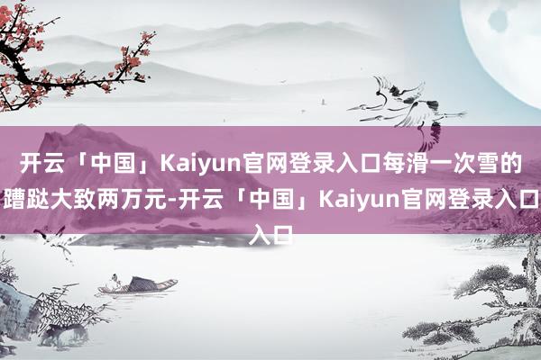 开云「中国」Kaiyun官网登录入口每滑一次雪的蹧跶大致两万元-开云「中国」Kaiyun官网登录入口