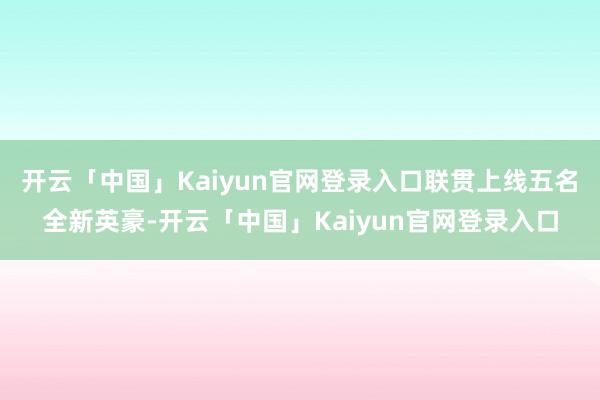 开云「中国」Kaiyun官网登录入口联贯上线五名全新英豪-开云「中国」Kaiyun官网登录入口