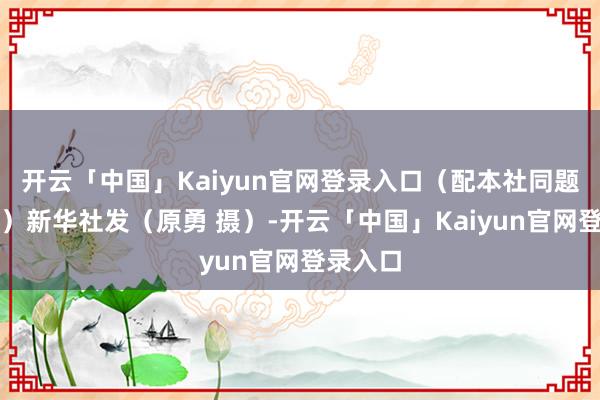 开云「中国」Kaiyun官网登录入口（配本社同题笔墨稿）新华社发（原勇 摄）-开云「中国」Kaiyun官网登录入口