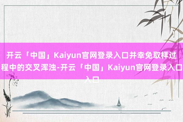 开云「中国」Kaiyun官网登录入口并幸免取样过程中的交叉浑浊-开云「中国」Kaiyun官网登录入口