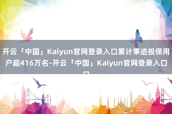 开云「中国」Kaiyun官网登录入口累计事迹投保用户超416万名-开云「中国」Kaiyun官网登录入口