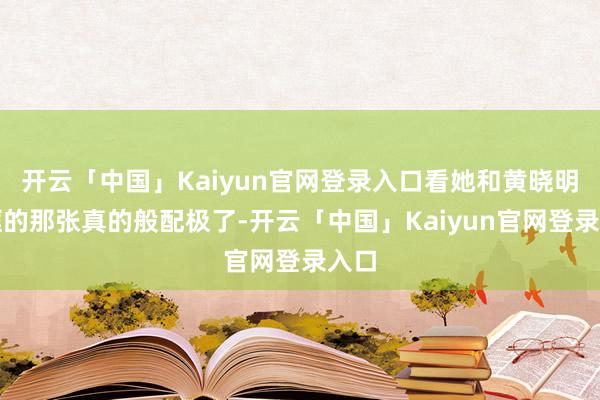 开云「中国」Kaiyun官网登录入口看她和黄晓明同框的那张真的般配极了-开云「中国」Kaiyun官网登录入口